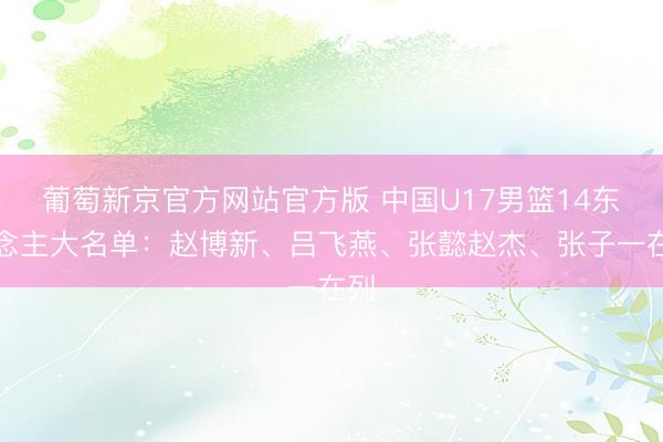 葡萄新京官方网站官方版 中国U17男篮14东说念主大名单：赵博新、吕飞燕、张懿赵杰、张子一在列