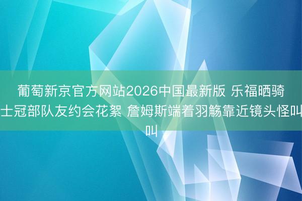 葡萄新京官方网站2026中国最新版 乐福晒骑士冠部队友约会花絮 詹姆斯端着羽觞靠近镜头怪叫